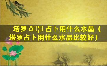 塔罗 🦄 占卜用什么水晶（塔罗占卜用什么水晶比较好）